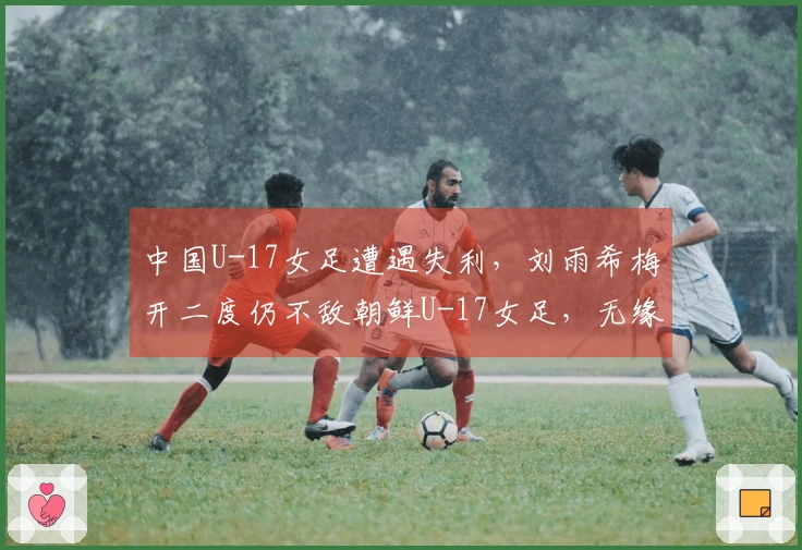 中国U-17女足遭遇失利，刘雨希梅开二度仍不敌朝鲜U-17女足，无缘决赛