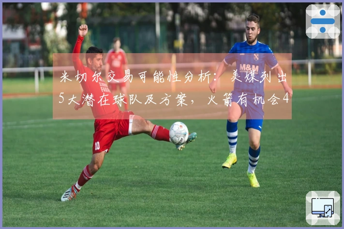 米切尔交易可能性分析：美媒列出5大潜在球队及方案，火箭有机会4换1获得他