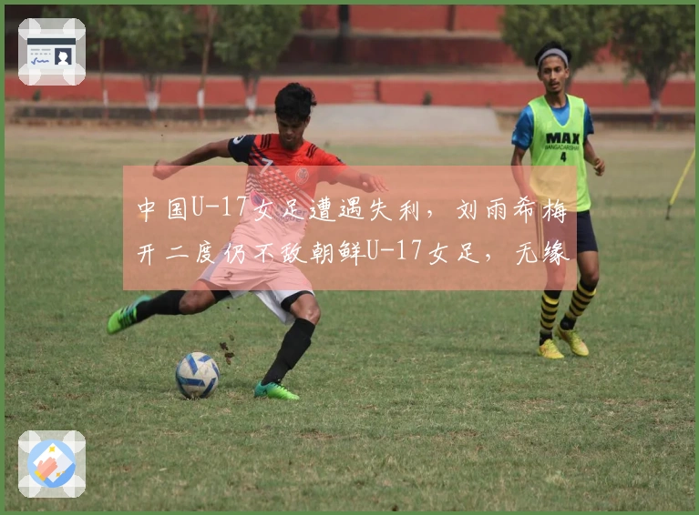 中国U-17女足遭遇失利,刘雨希梅开二度仍不敌朝鲜U-17女足,无缘决赛